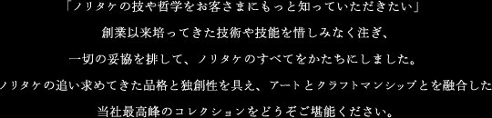 「ノリタケの技や哲学をお客さまにもっと知っていただきたい」創業以来培ってきた技術や技能を惜しみなく注ぎ、一切の妥協を排して、ノリタケのすべてをかたちにしました。ノリタケの追い求めてきた品格と独創性を具え、アートとクラフトマンシップとを融合した当社最高峰のコレクションをどうぞご堪能ください。