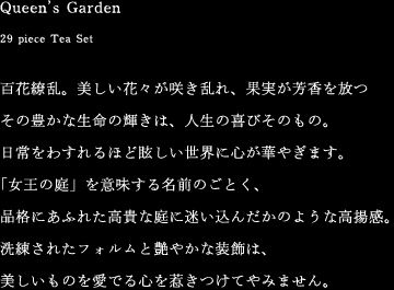 Queen’s Garden [29 piece Tea Set]　百花繚乱。美しい花々が咲き乱れ、果実が芳香を放つその豊かな生命の輝きは、人生の喜びそのもの。日常をわすれるほど眩しい世界に心が華やぎます。「女王の庭」を意味する名前のごとく、品格にあふれた高貴な庭に迷い込んだかのような高揚感。洗練されたフォルムと艶やかな装飾は、美しいものを愛でる心を惹きつけてやみません。